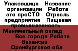 Упаковщица › Название организации ­ Работа-это проСТО › Отрасль предприятия ­ Пищевая промышленность › Минимальный оклад ­ 20 000 - Все города Работа » Вакансии   . Оренбургская обл.,Медногорск г.